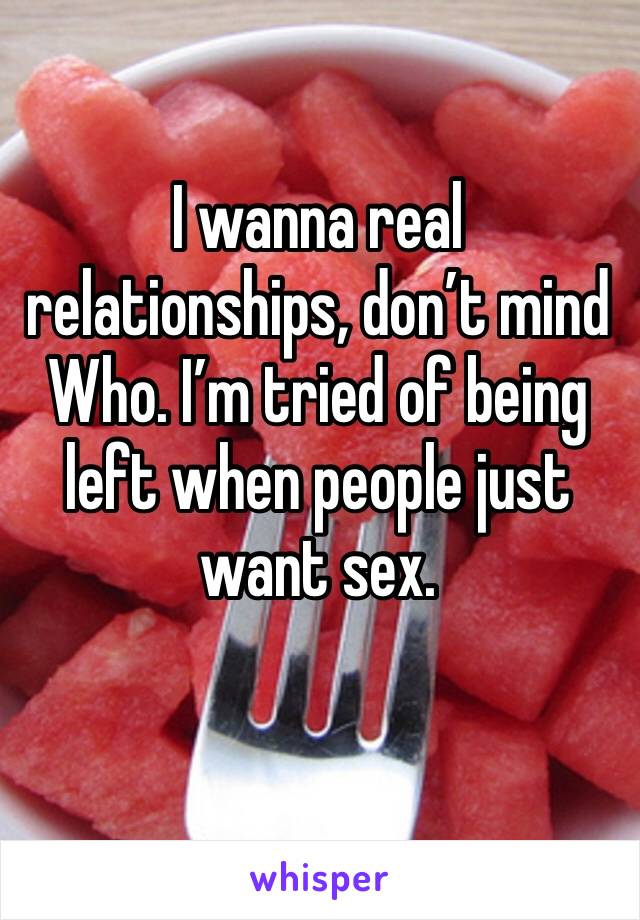 I wanna real relationships, don’t mind Who. I’m tried of being left when people just want sex.
