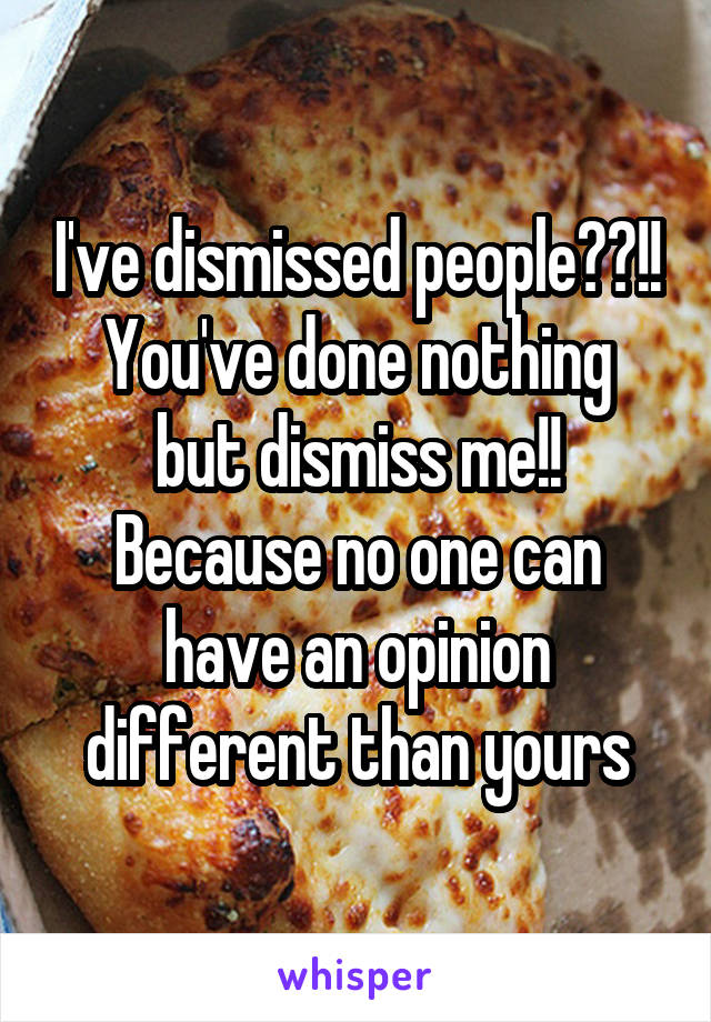 I've dismissed people??!!
You've done nothing but dismiss me!! Because no one can have an opinion different than yours