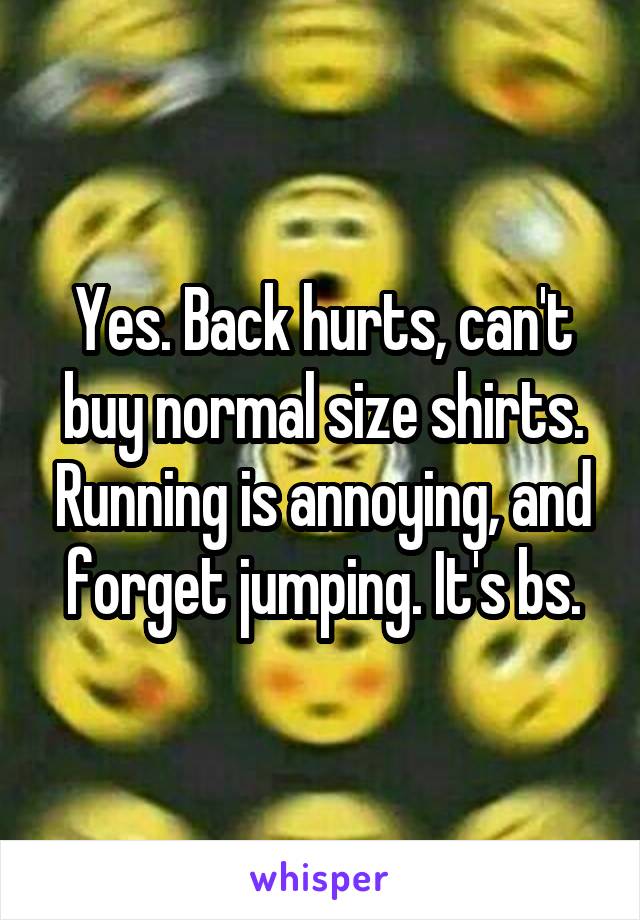 Yes. Back hurts, can't buy normal size shirts. Running is annoying, and forget jumping. It's bs.