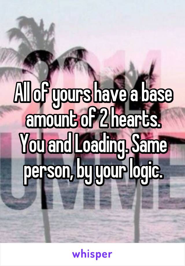 All of yours have a base amount of 2 hearts. You and Loading. Same person, by your logic.
