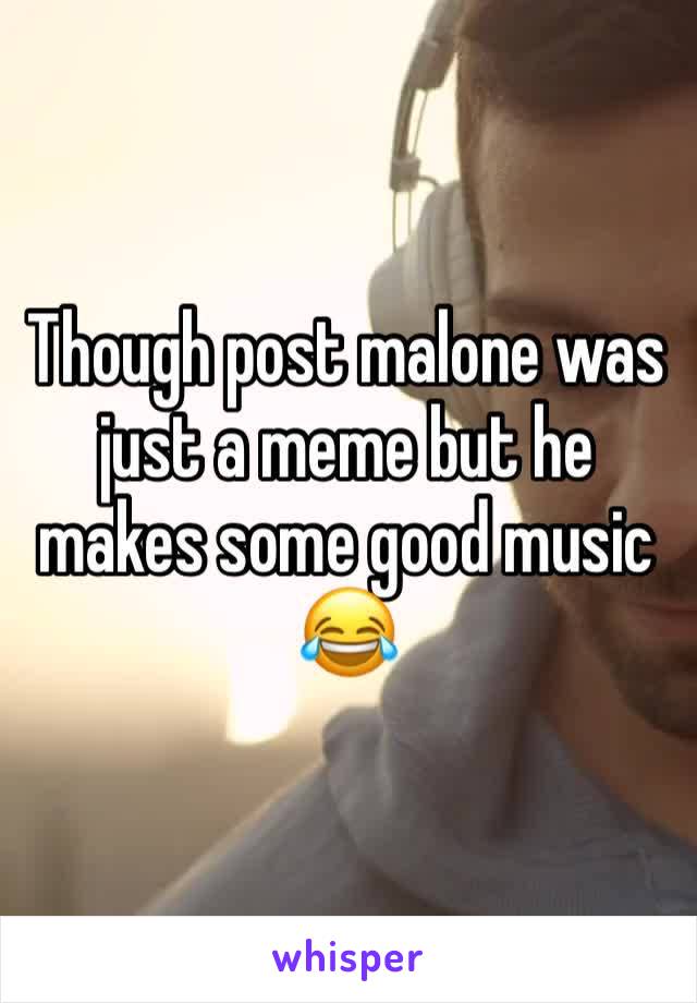 Though post malone was just a meme but he makes some good music 😂 