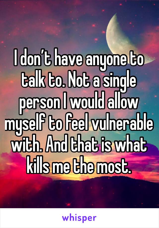 I don’t have anyone to talk to. Not a single person I would allow myself to feel vulnerable with. And that is what kills me the most.