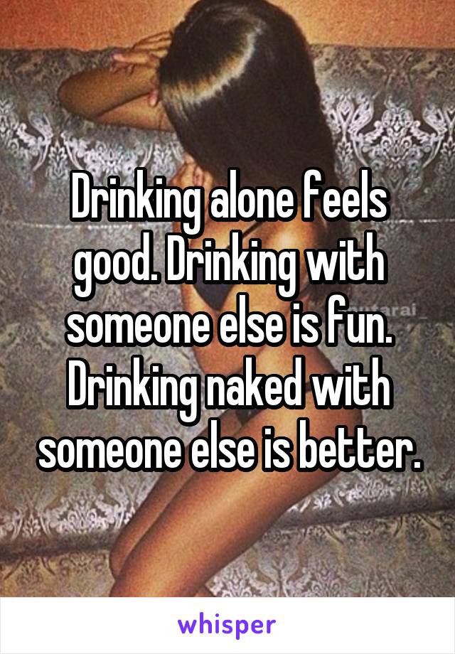 Drinking alone feels good. Drinking with someone else is fun. Drinking naked with someone else is better.