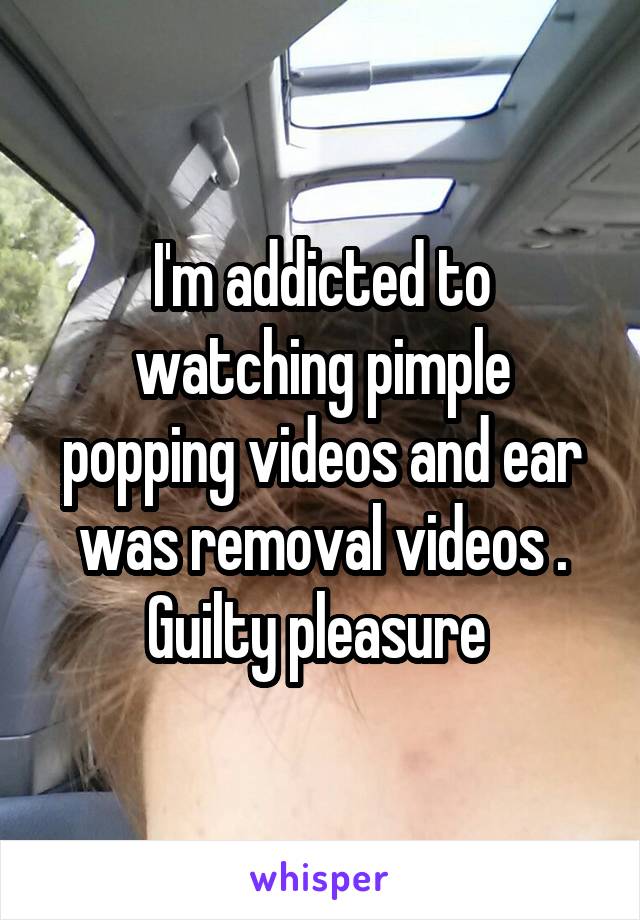 I'm addicted to watching pimple popping videos and ear was removal videos . Guilty pleasure 