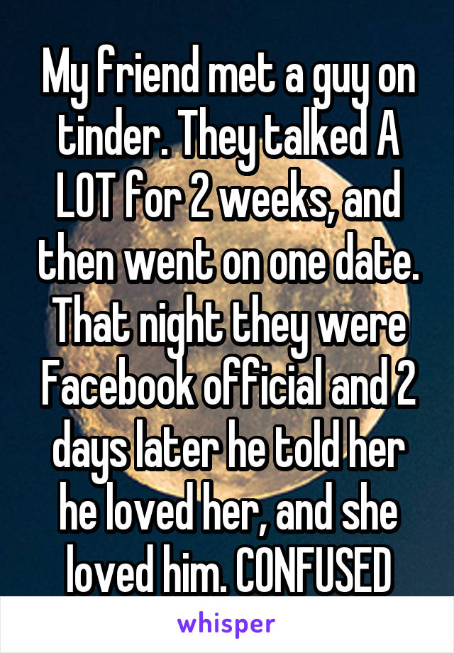 My friend met a guy on tinder. They talked A LOT for 2 weeks, and then went on one date. That night they were Facebook official and 2 days later he told her he loved her, and she loved him. CONFUSED