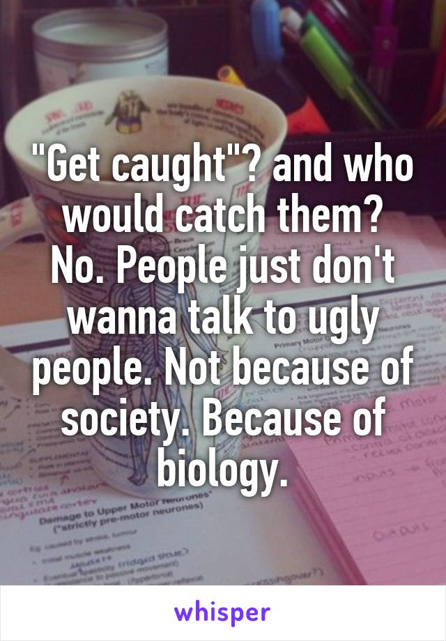 "Get caught"? and who would catch them?
No. People just don't wanna talk to ugly people. Not because of society. Because of biology.