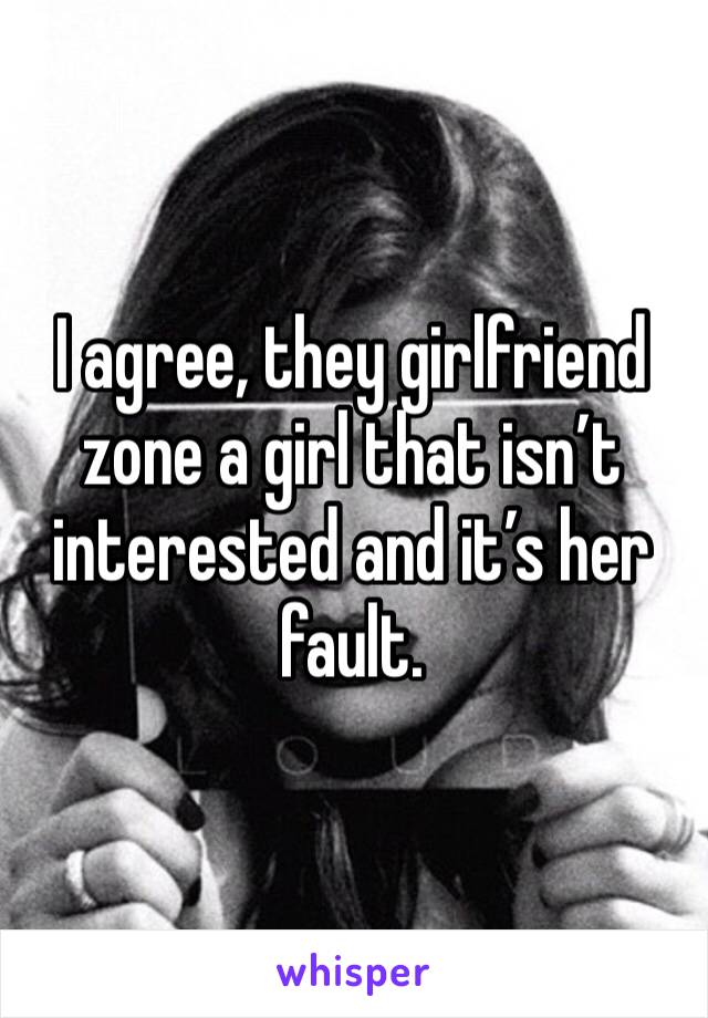 I agree, they girlfriend zone a girl that isn’t interested and it’s her fault.