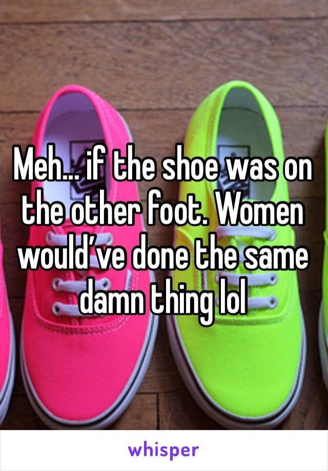Meh... if the shoe was on the other foot. Women would’ve done the same damn thing lol