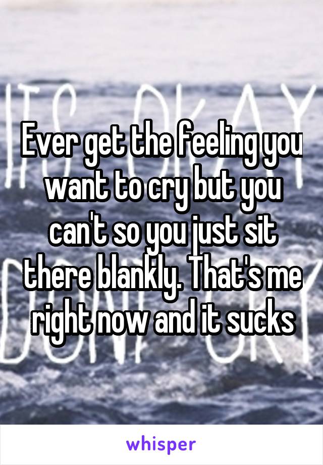 Ever get the feeling you want to cry but you can't so you just sit there blankly. That's me right now and it sucks
