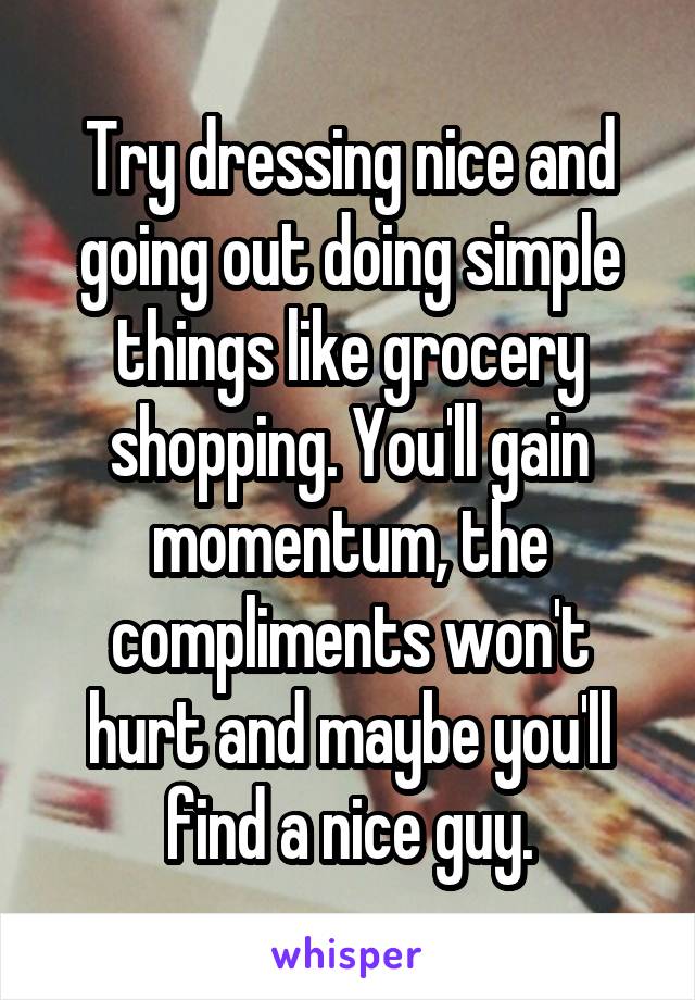 Try dressing nice and going out doing simple things like grocery shopping. You'll gain momentum, the compliments won't hurt and maybe you'll find a nice guy.