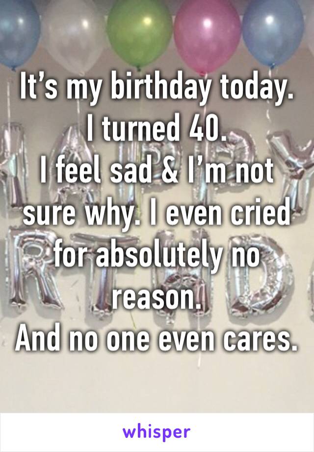 It’s my birthday today. 
I turned 40. 
I feel sad & I’m not sure why. I even cried for absolutely no reason. 
And no one even cares. 
