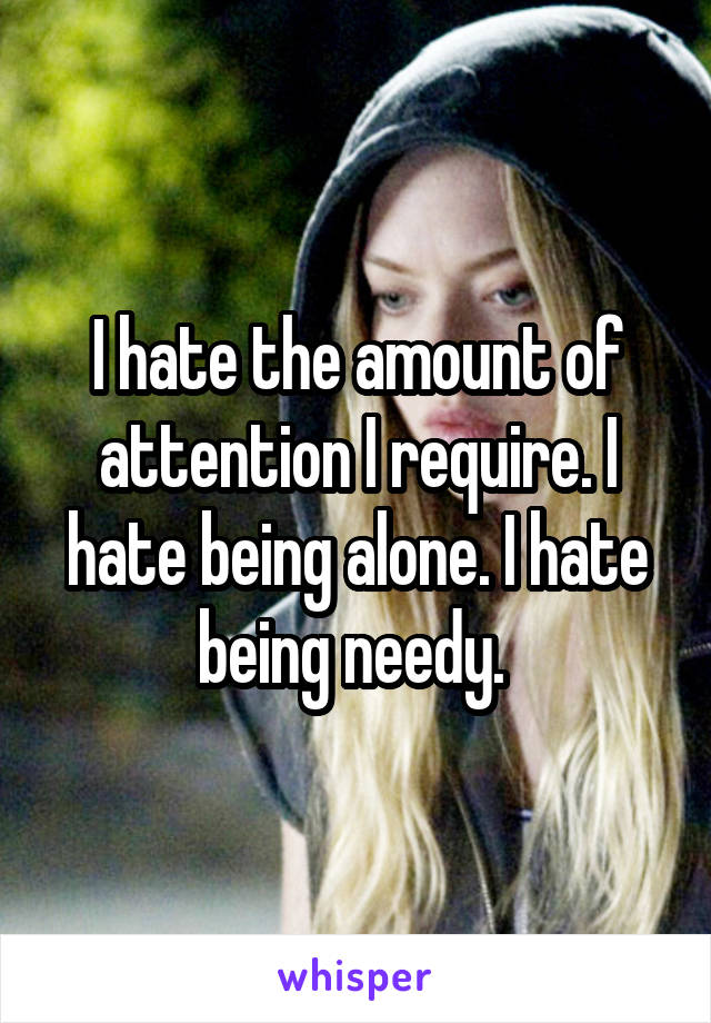 I hate the amount of attention I require. I hate being alone. I hate being needy. 