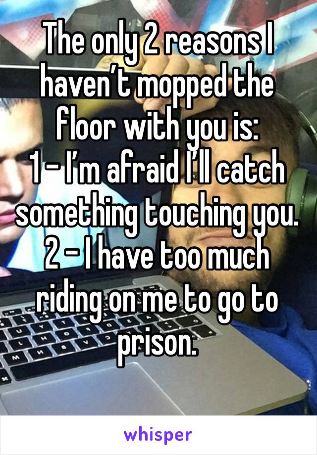 The only 2 reasons I haven’t mopped the floor with you is:
1 - I’m afraid I’ll catch something touching you.
2 - I have too much riding on me to go to prison.