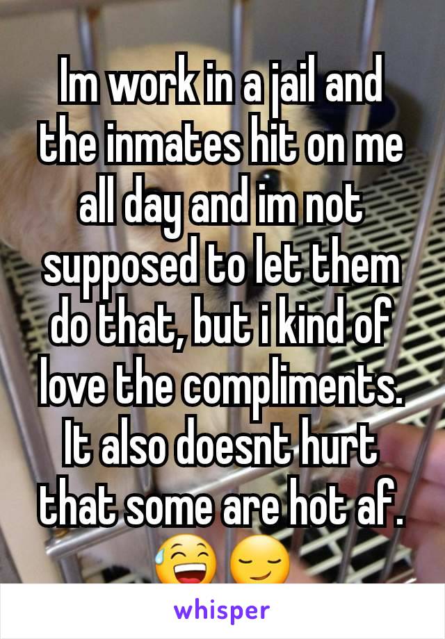 Im work in a jail and the inmates hit on me all day and im not supposed to let them do that, but i kind of love the compliments. It also doesnt hurt that some are hot af. 😅😏