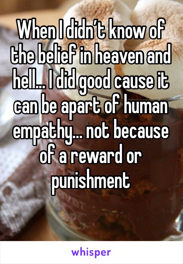 When I didn’t know of the belief in heaven and hell... I did good cause it can be apart of human empathy... not because of a reward or punishment 