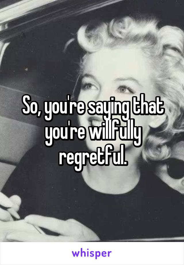 So, you're saying that you're willfully regretful.