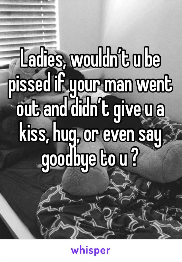 Ladies, wouldn’t u be pissed if your man went out and didn’t give u a kiss, hug, or even say goodbye to u ? 