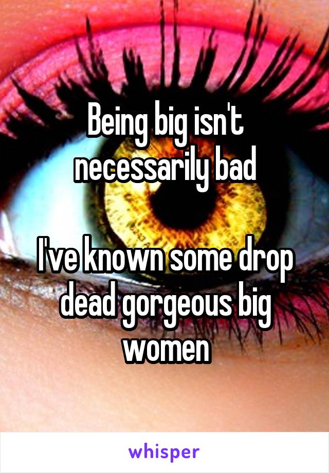 Being big isn't necessarily bad

I've known some drop dead gorgeous big women