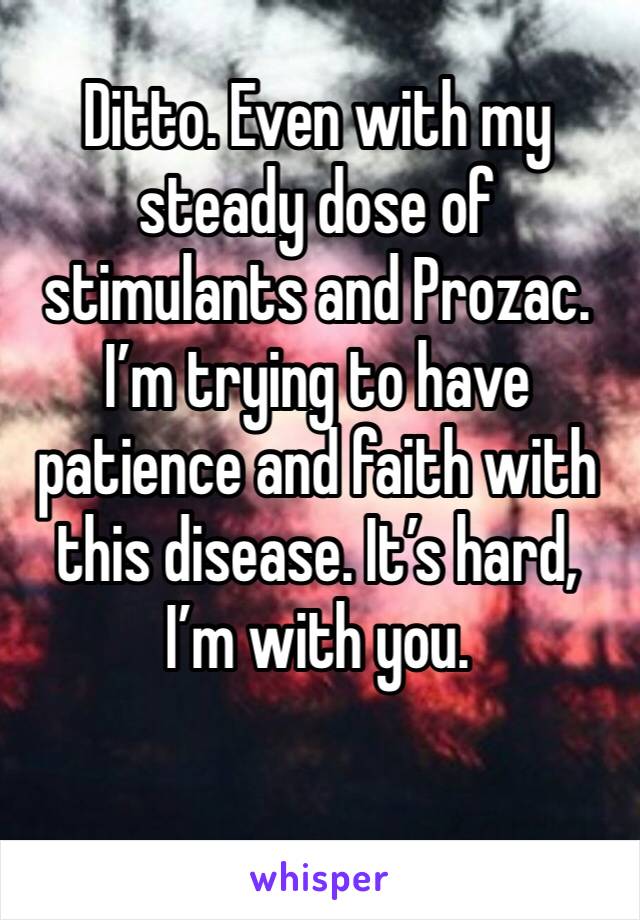 Ditto. Even with my steady dose of stimulants and Prozac. I’m trying to have patience and faith with this disease. It’s hard, I’m with you.