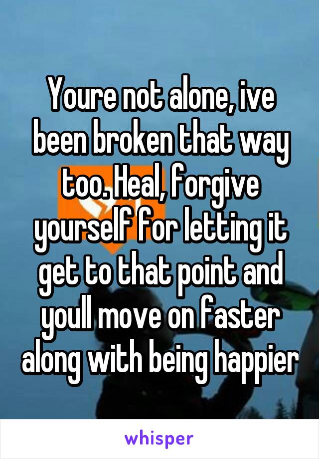 Youre not alone, ive been broken that way too. Heal, forgive yourself for letting it get to that point and youll move on faster along with being happier