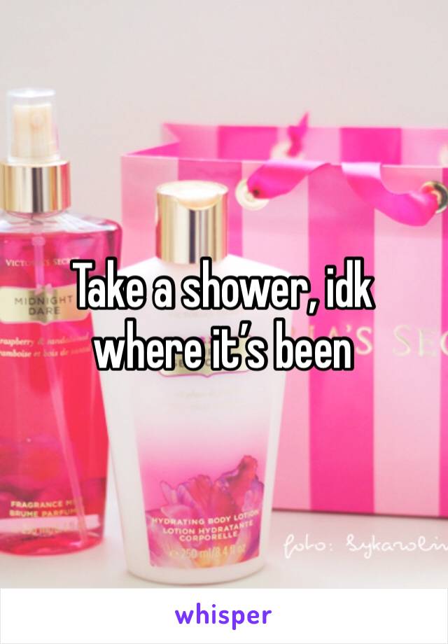 Take a shower, idk where it’s been