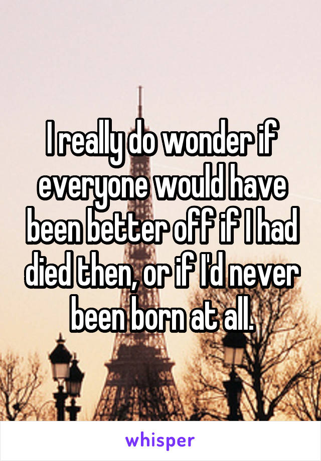 I really do wonder if everyone would have been better off if I had died then, or if I'd never been born at all.