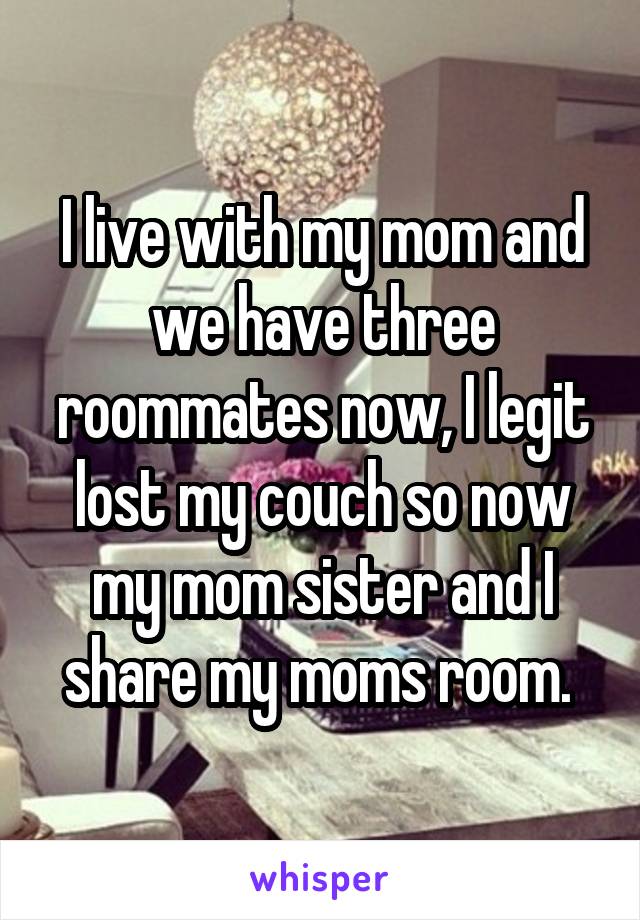 I live with my mom and we have three roommates now, I legit lost my couch so now my mom sister and I share my moms room. 