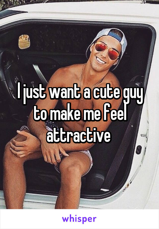 I just want a cute guy to make me feel attractive 