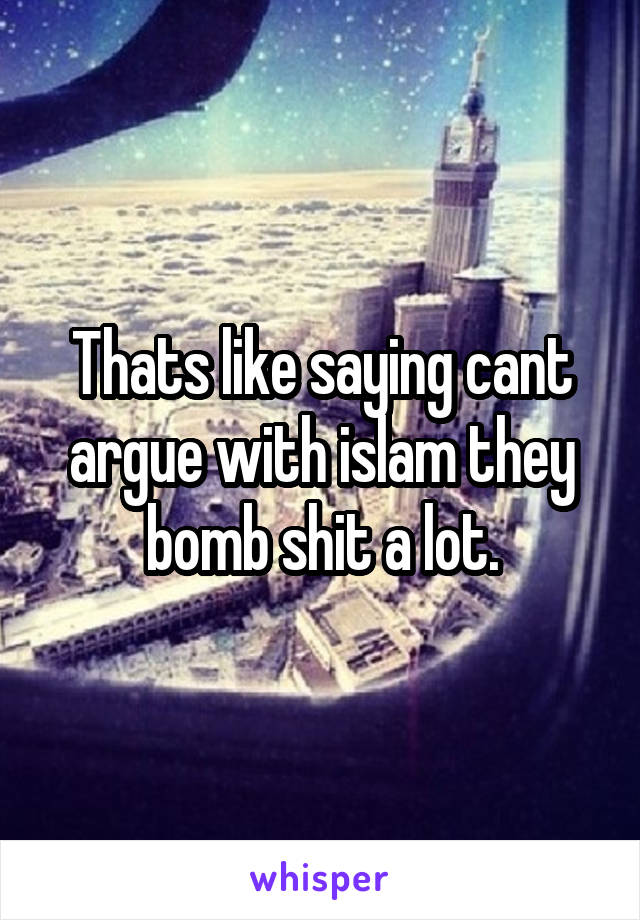 Thats like saying cant argue with islam they bomb shit a lot.