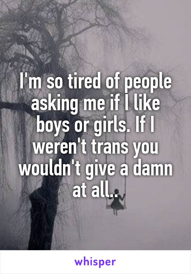 I'm so tired of people asking me if I like boys or girls. If I weren't trans you wouldn't give a damn at all..