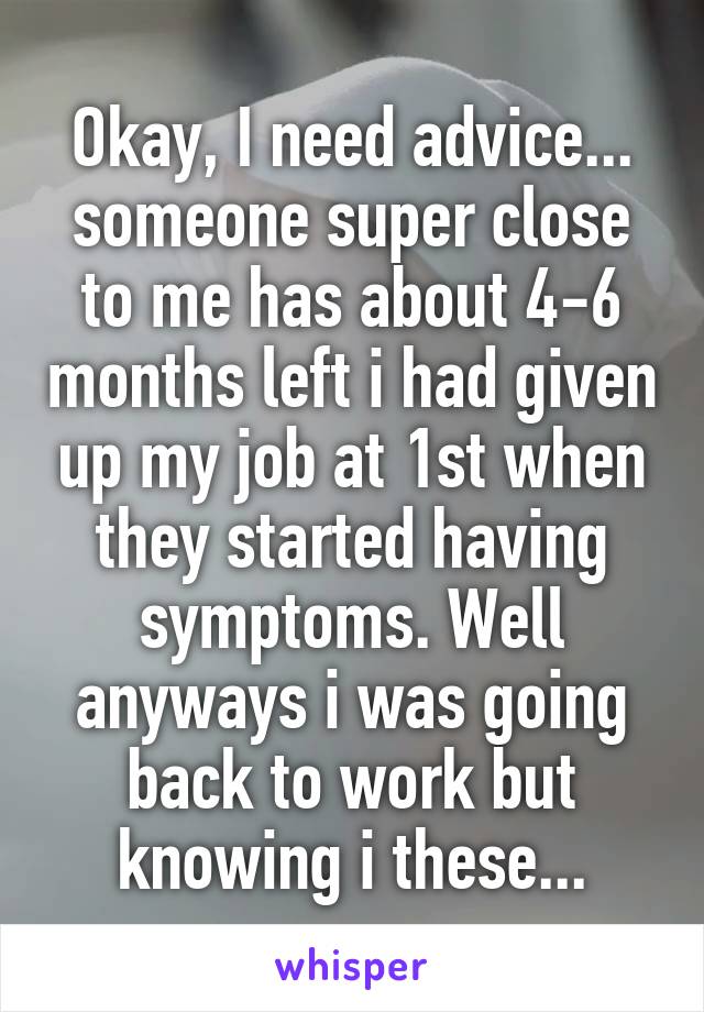 Okay, I need advice... someone super close to me has about 4-6 months left i had given up my job at 1st when they started having symptoms. Well anyways i was going back to work but knowing i these...