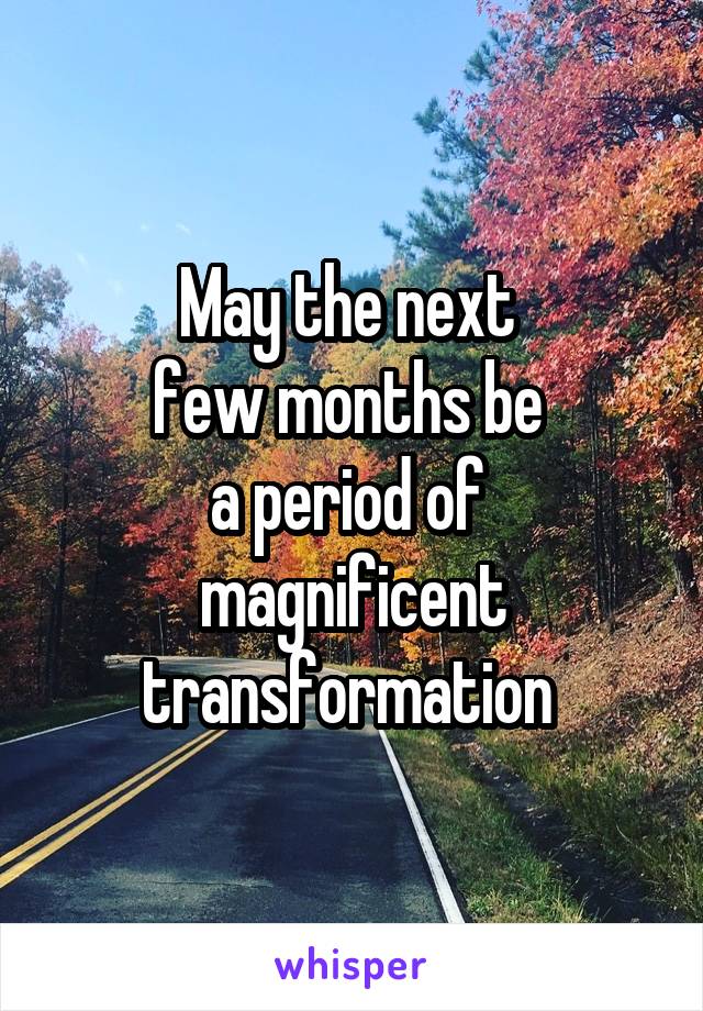May the next 
few months be 
a period of 
magnificent transformation 