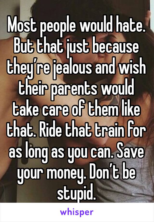 Most people would hate. But that just because they’re jealous and wish their parents would take care of them like that. Ride that train for as long as you can. Save your money. Don’t be stupid. 