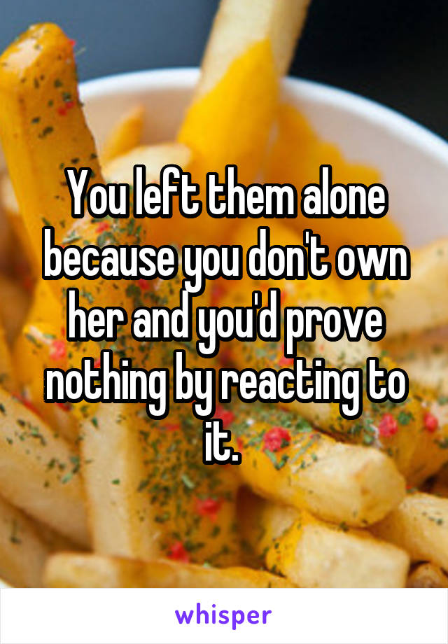 You left them alone because you don't own her and you'd prove nothing by reacting to it. 