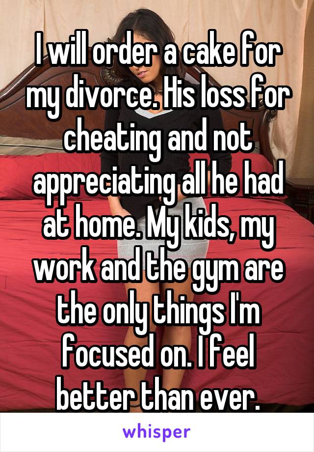 I will order a cake for my divorce. His loss for cheating and not appreciating all he had at home. My kids, my work and the gym are the only things I'm focused on. I feel better than ever.