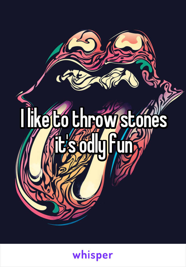 I like to throw stones it's odly fun