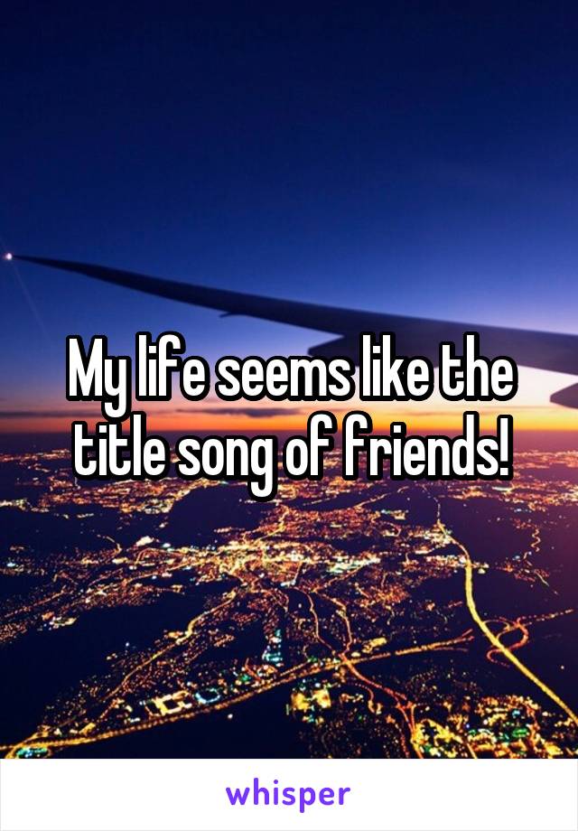 My life seems like the title song of friends!