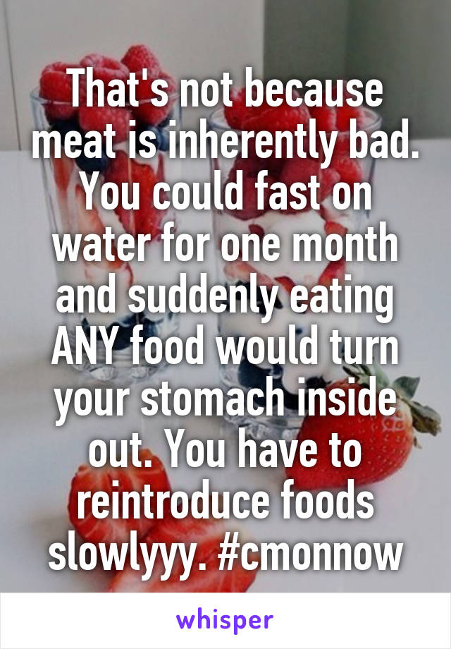 That's not because meat is inherently bad. You could fast on water for one month and suddenly eating ANY food would turn your stomach inside out. You have to reintroduce foods slowlyyy. #cmonnow