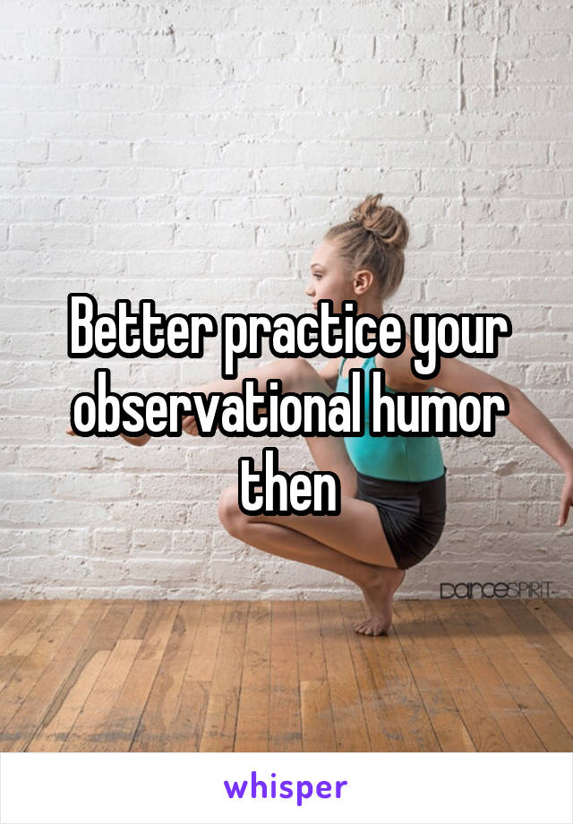 Better practice your observational humor then