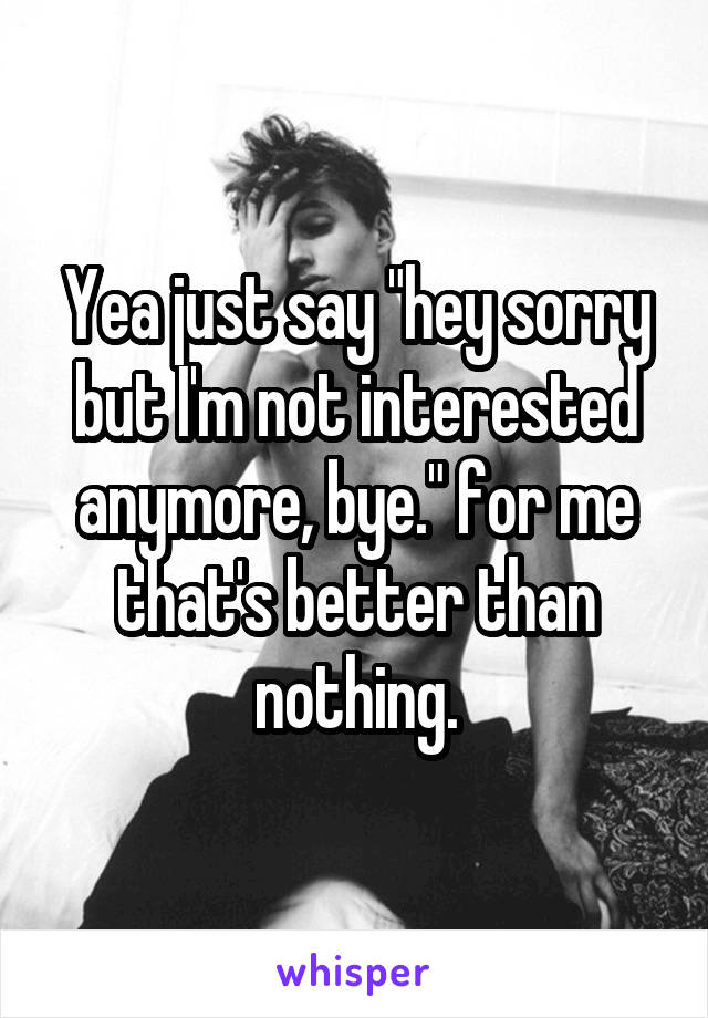Yea just say "hey sorry but I'm not interested anymore, bye." for me that's better than nothing.