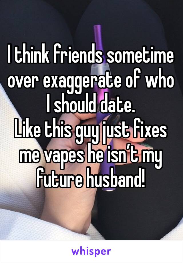 I think friends sometime over exaggerate of who I should date. 
Like this guy just fixes me vapes he isn’t my future husband! 

