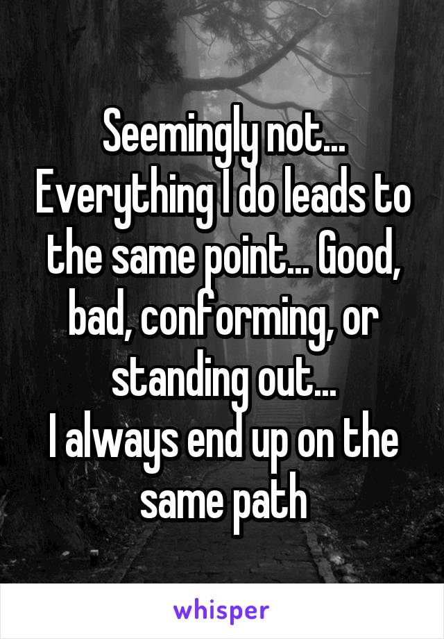 Seemingly not... Everything I do leads to the same point... Good, bad, conforming, or standing out...
I always end up on the same path