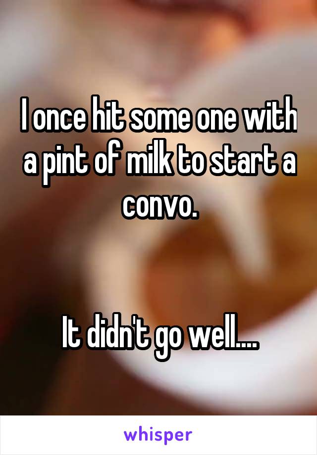 I once hit some one with a pint of milk to start a convo.


It didn't go well....