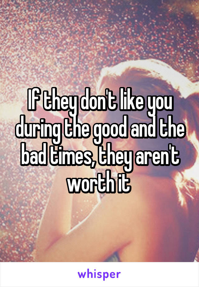If they don't like you during the good and the bad times, they aren't worth it 