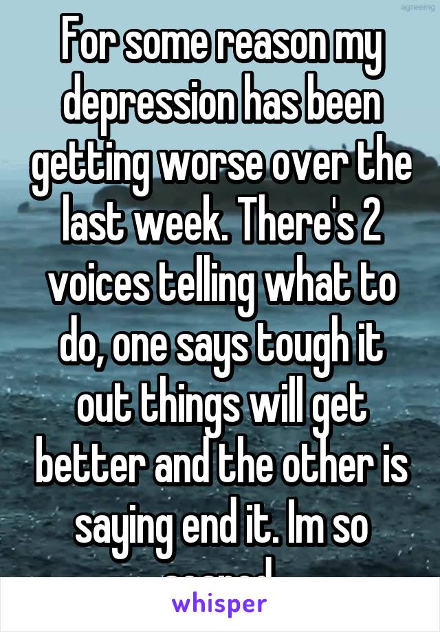 For some reason my depression has been getting worse over the last week. There's 2 voices telling what to do, one says tough it out things will get better and the other is saying end it. Im so scared 