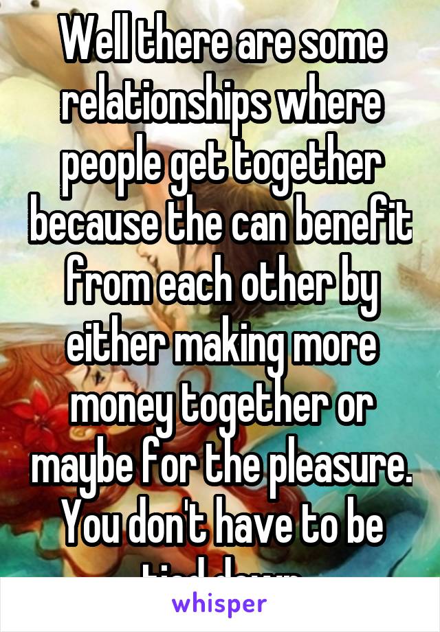 Well there are some relationships where people get together because the can benefit from each other by either making more money together or maybe for the pleasure. You don't have to be tied down