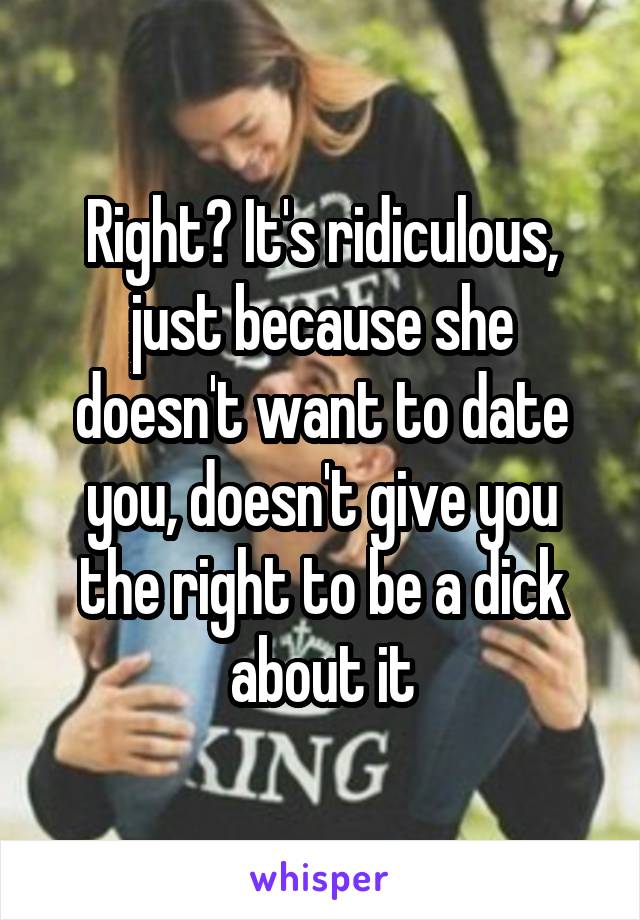 Right? It's ridiculous, just because she doesn't want to date you, doesn't give you the right to be a dick about it