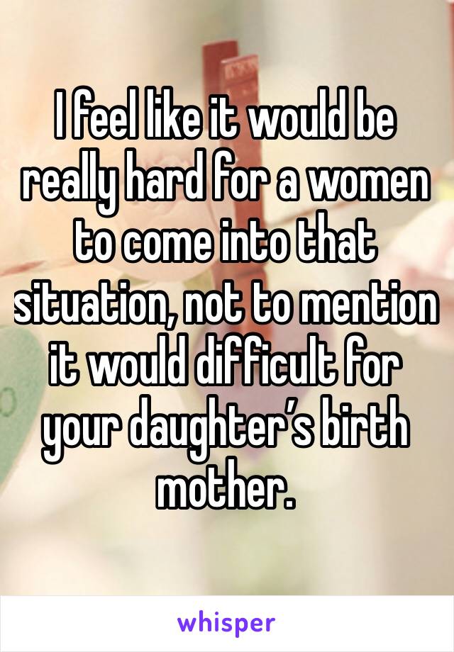 I feel like it would be really hard for a women to come into that situation, not to mention it would difficult for your daughter’s birth mother. 