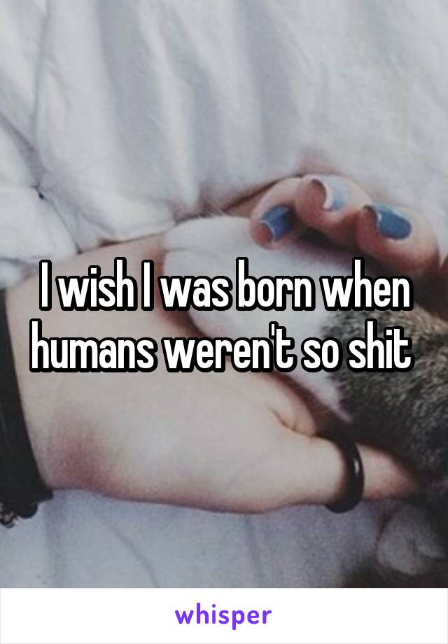 I wish I was born when humans weren't so shit 