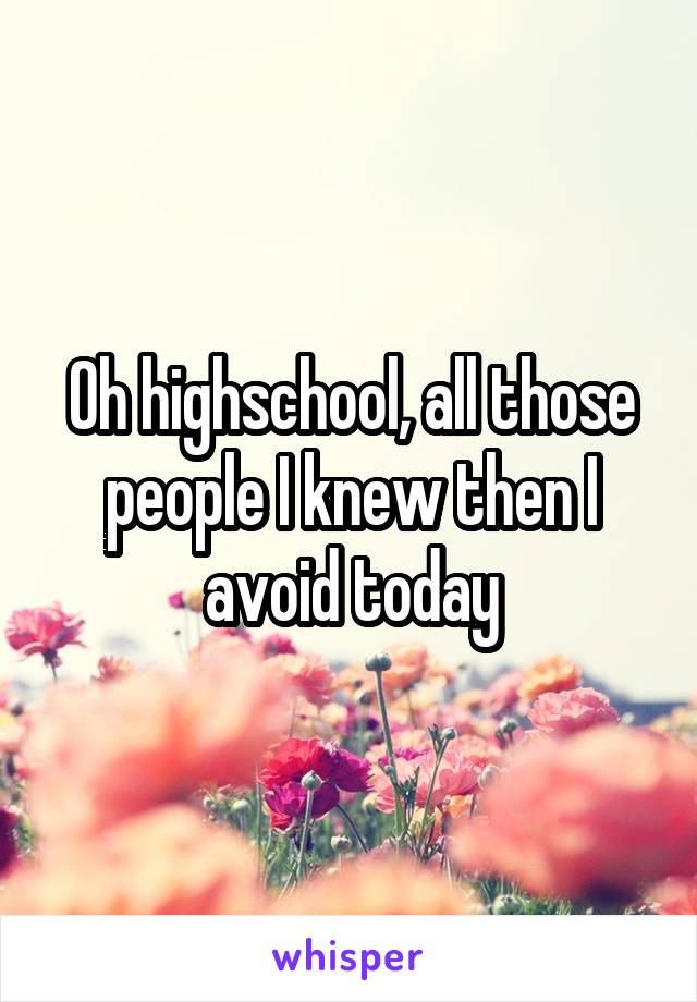 Oh highschool, all those people I knew then I avoid today